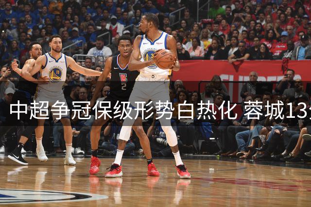 中超争冠保级形势白热化 蓉城13分优势领跑 七队陷混战