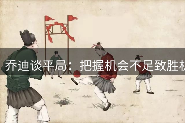 乔迪谈平局：把握机会不足致胜机流失 双方各取一分合理