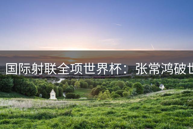 国际射联全项世界杯：张常鸿破世界纪录夺冠