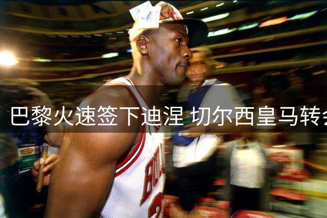 巴黎火速签下迪涅 切尔西皇马转会博弈白热化