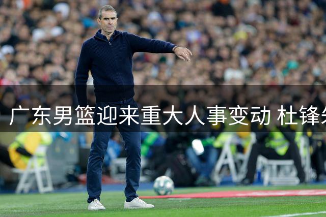 广东男篮迎来重大人事变动 杜锋朱芳雨双双离任引发连锁反应