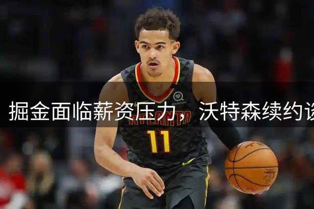 掘金面临薪资压力，沃特森续约谈判陷入僵局