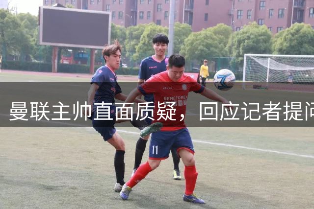 曼联主帅直面质疑，回应记者提问引发争论