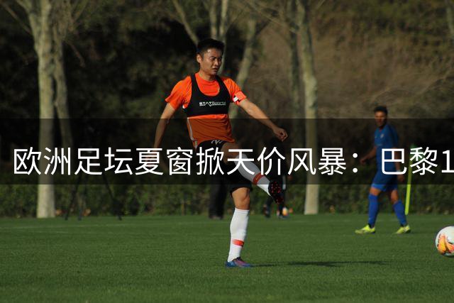 欧洲足坛夏窗掀天价风暴：巴黎1.45亿镑新星引双雄竞逐