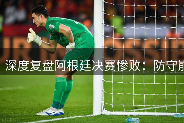 深度复盘阿根廷决赛惨败：防守崩溃致全面失守，红牌仅是最后导火索