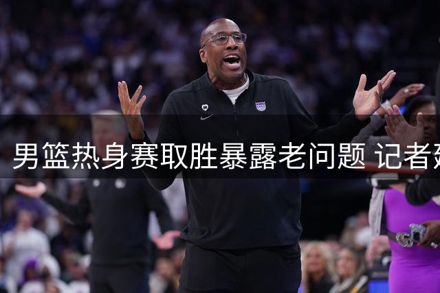 男篮热身赛取胜暴露老问题 记者建议调整裁判尺度提升锻炼价值