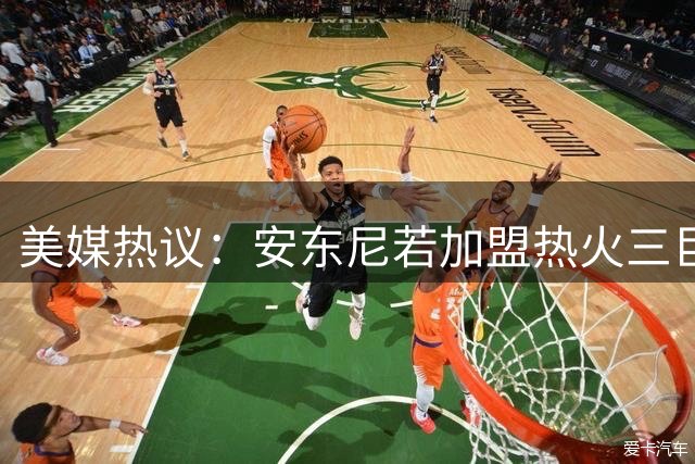 美媒热议：安东尼若加盟热火三巨头或缔造历史级强队