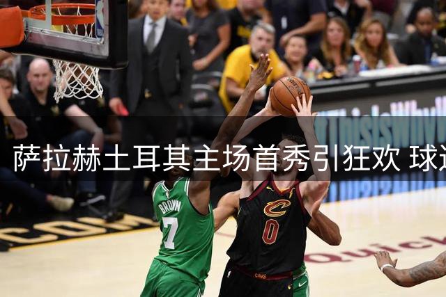 萨拉赫土耳其主场首秀引狂欢 球迷热情出奇招