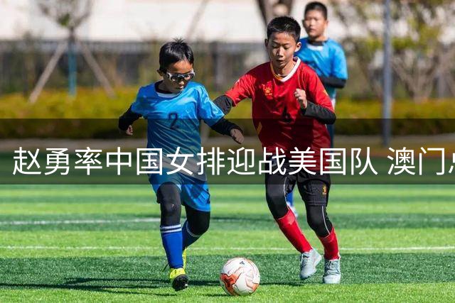 赵勇率中国女排迎战美国队 澳门总决赛上演强强对话
