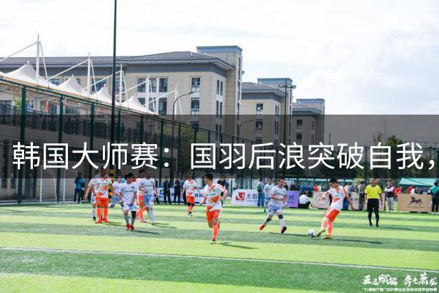 韩国大师赛：国羽后浪突破自我，获得两金一银