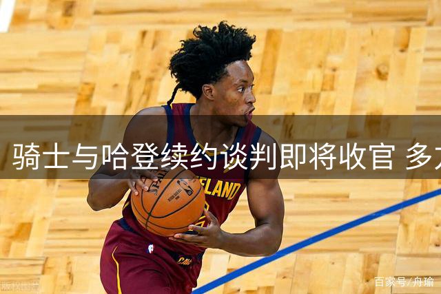 骑士与哈登续约谈判即将收官 多方方案确保共赢