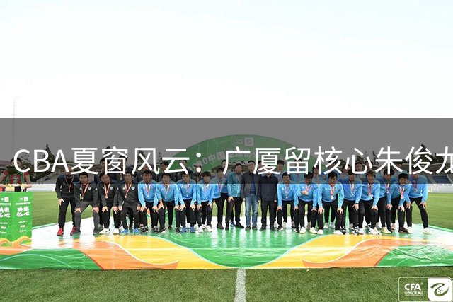 CBA夏窗风云：广厦留核心朱俊龙 广东迎回功勋老将周鹏